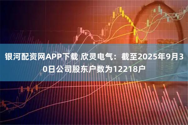 银河配资网APP下载 欣灵电气：截至2025年9月30日公司股东户数为12218户