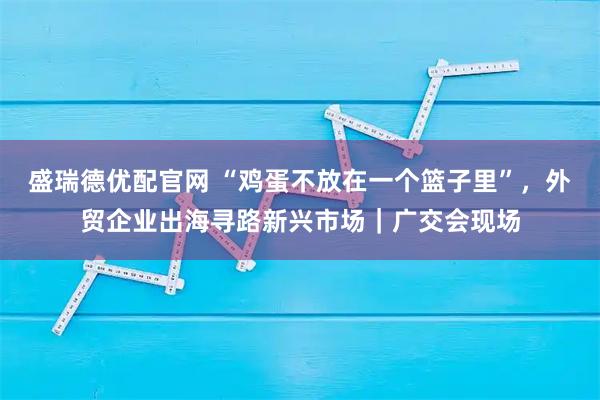 盛瑞德优配官网 “鸡蛋不放在一个篮子里”，外贸企业出海寻路新兴市场｜广交会现场