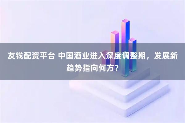 友钱配资平台 中国酒业进入深度调整期，发展新趋势指向何方？