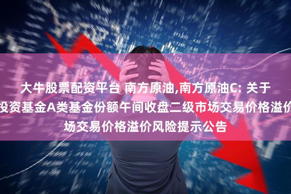 大牛股票配资平台 南方原油,南方原油C: 关于南方原油证券投资基金A类基金份额午间收盘二级市场交易价格溢价风险提示公告