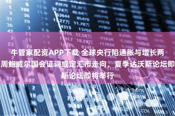 牛管家配资APP下载 全球央行陷通胀与增长两难，下周鲍威尔国会证词或定汇市走向，夏季达沃斯论坛即将举行