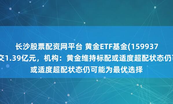长沙股票配资网平台 黄金ETF基金(159937)盘中飘红，成交1.39亿元，机构：黄金维持标配或适度超配状态仍可能为最优选择