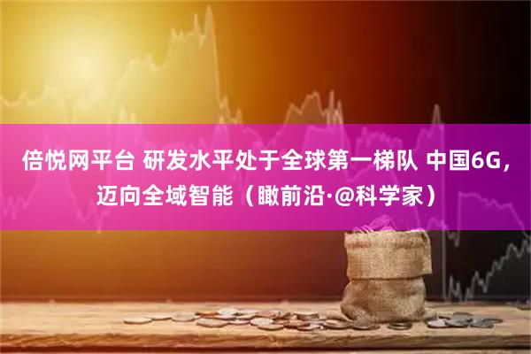倍悦网平台 研发水平处于全球第一梯队 中国6G，迈向全域智能（瞰前沿·@科学家）