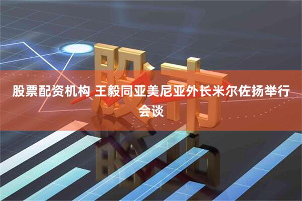 股票配资机构 王毅同亚美尼亚外长米尔佐扬举行会谈