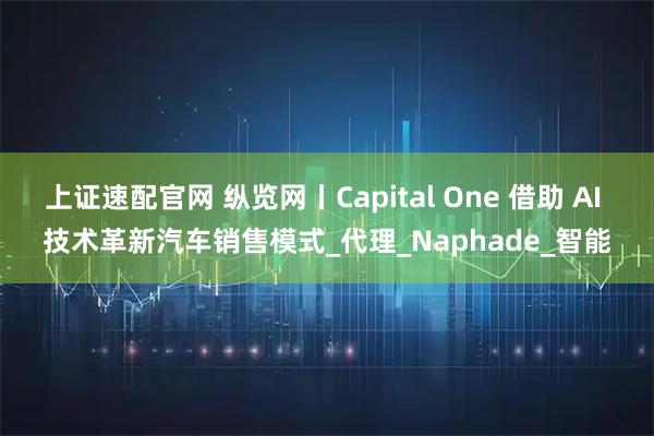 上证速配官网 纵览网丨Capital One 借助 AI 技术革新汽车销售模式_代理_Naphade_智能