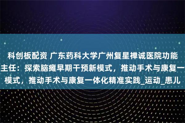 科创板配资 广东药科大学广州复星禅诚医院功能神经与矫形外科王影飞主任：探索脑瘫早期干预新模式，推动手术与康复一体化精准实践_运动_患儿