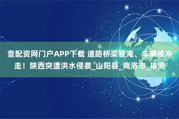 壹配资网门户APP下载 道路桥梁被淹、车辆被冲走！陕西突遭洪水侵袭_山阳县_商洛市_排涝
