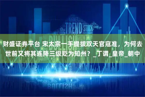财盛证券平台 宋太宗一手提拔双天官寇准，为何去世前又将其连降三级贬为知州？_丁谓_皇帝_朝中