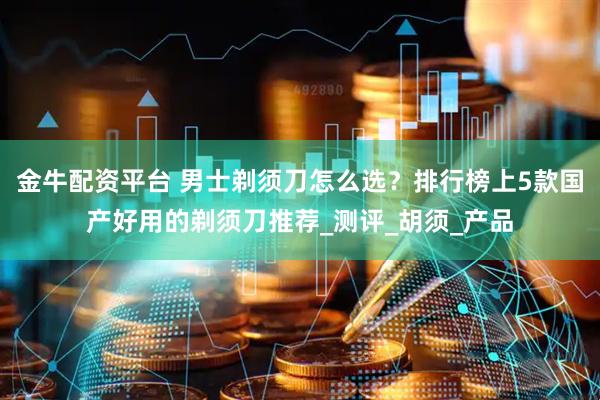 金牛配资平台 男士剃须刀怎么选？排行榜上5款国产好用的剃须刀推荐_测评_胡须_产品