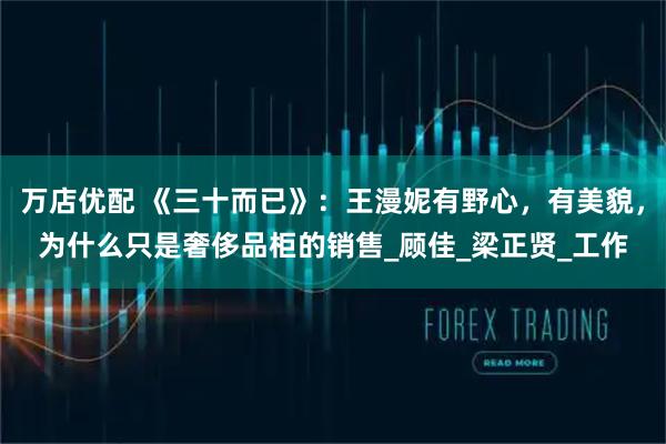 万店优配 《三十而已》：王漫妮有野心，有美貌，为什么只是奢侈品柜的销售_顾佳_梁正贤_工作