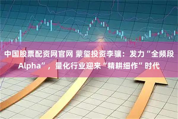 中国股票配资网官网 蒙玺投资李骧：发力“全频段Alpha”，量化行业迎来“精耕细作”时代