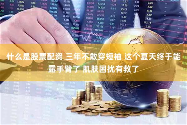 什么是股票配资 三年不敢穿短袖 这个夏天终于能露手臂了 肌肤困扰有救了