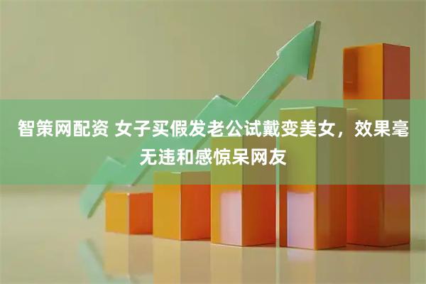 智策网配资 女子买假发老公试戴变美女，效果毫无违和感惊呆网友