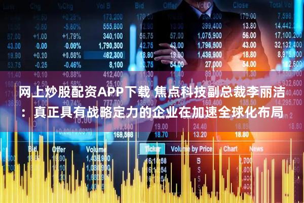 网上炒股配资APP下载 焦点科技副总裁李丽洁：真正具有战略定力的企业在加速全球化布局