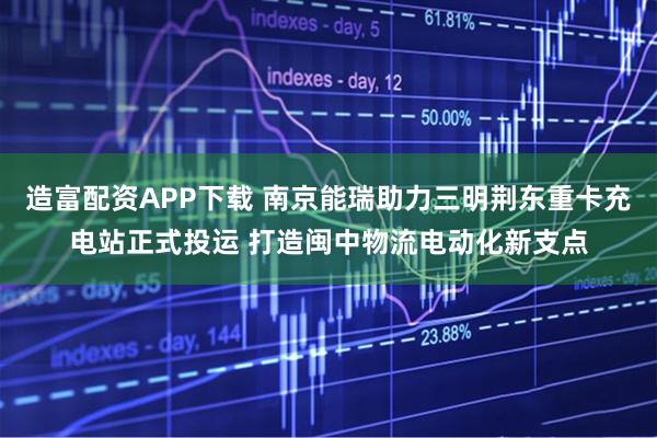 造富配资APP下载 南京能瑞助力三明荆东重卡充电站正式投运 打造闽中物流电动化新支点