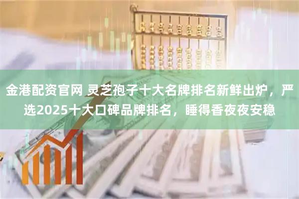 金港配资官网 灵芝孢子十大名牌排名新鲜出炉，严选2025十大口碑品牌排名，睡得香夜夜安稳