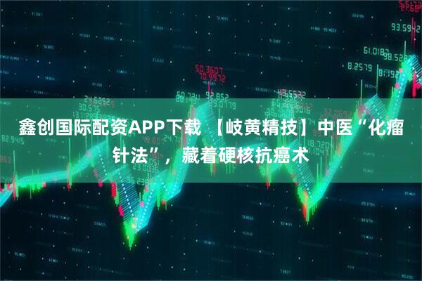 鑫创国际配资APP下载 【岐黄精技】中医“化瘤针法”，藏着硬核抗癌术