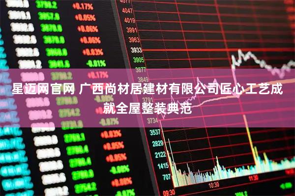 星迈网官网 广西尚材居建材有限公司匠心工艺成就全屋整装典范