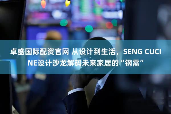 卓盛国际配资官网 从设计到生活，SENG CUCINE设计沙龙解码未来家居的“钢需”