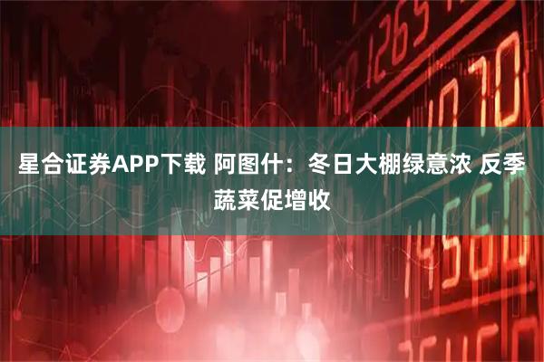 星合证券APP下载 阿图什：冬日大棚绿意浓 反季蔬菜促增收