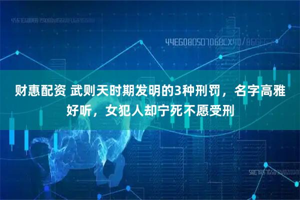 财惠配资 武则天时期发明的3种刑罚，名字高雅好听，女犯人却宁死不愿受刑