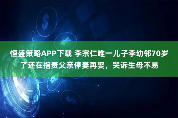 恒盛策略APP下载 李宗仁唯一儿子李幼邻70岁了还在指责父亲停妻再娶，哭诉生母不易