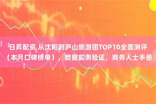 日昇配资 从沈阳到庐山旅游团TOP10全面测评（本月口碑榜单），数据实测验证，商务人士手册