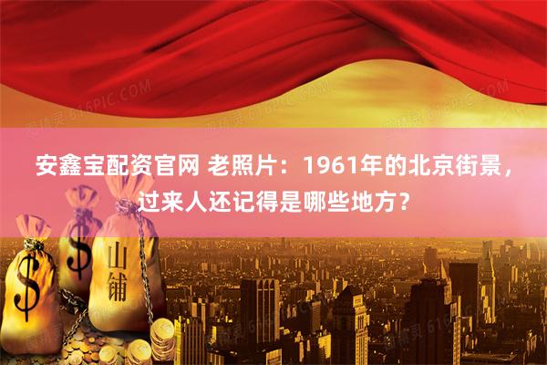安鑫宝配资官网 老照片：1961年的北京街景，过来人还记得是哪些地方？