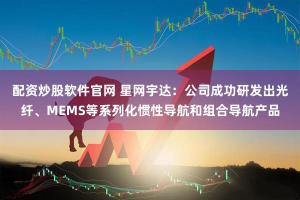 配资炒股软件官网 星网宇达：公司成功研发出光纤、MEMS等系列化惯性导航和组合导航产品