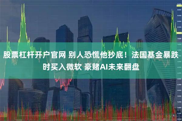 股票杠杆开户官网 别人恐慌他抄底！法国基金暴跌时买入微软 豪赌AI未来翻盘