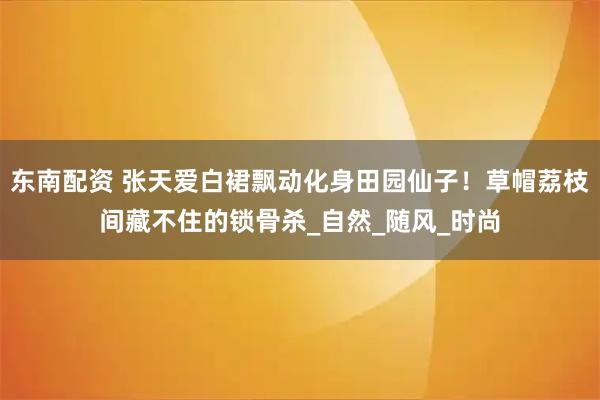 东南配资 张天爱白裙飘动化身田园仙子！草帽荔枝间藏不住的锁骨杀_自然_随风_时尚