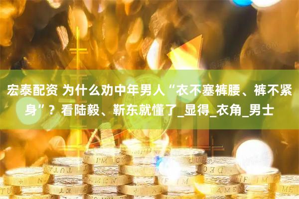 宏泰配资 为什么劝中年男人“衣不塞裤腰、裤不紧身”？看陆毅、靳东就懂了_显得_衣角_男士
