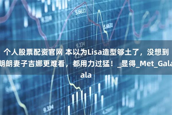 个人股票配资官网 本以为Lisa造型够土了，没想到朗朗妻子吉娜更难看，都用力过猛！_显得_Met_Gala
