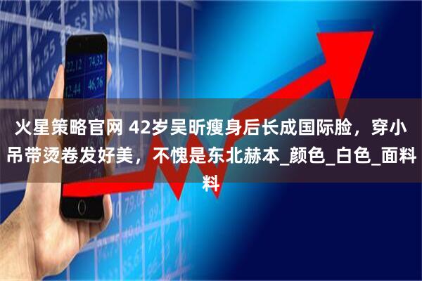 火星策略官网 42岁吴昕瘦身后长成国际脸，穿小吊带烫卷发好美，不愧是东北赫本_颜色_白色_面料