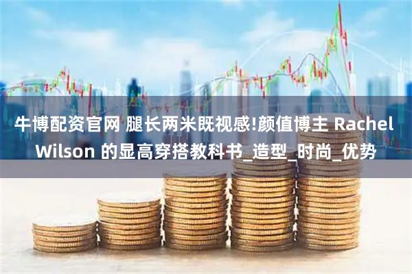 牛博配资官网 腿长两米既视感!颜值博主 Rachel Wilson 的显高穿搭教科书_造型_时尚_优势