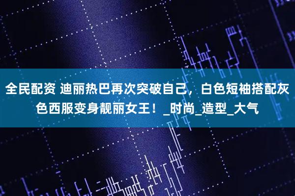全民配资 迪丽热巴再次突破自己，白色短袖搭配灰色西服变身靓丽女王！_时尚_造型_大气