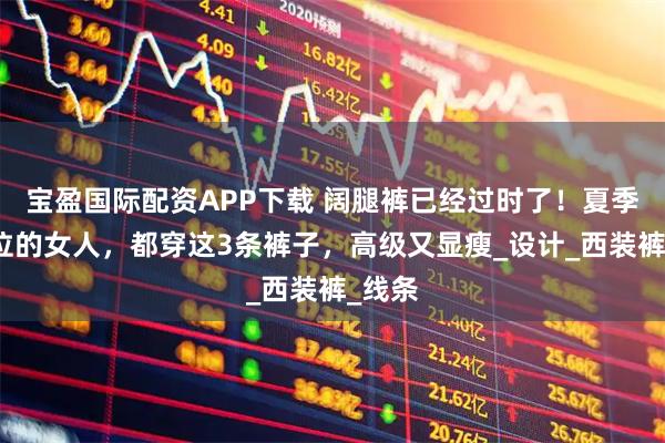 宝盈国际配资APP下载 阔腿裤已经过时了！夏季有品位的女人，都穿这3条裤子，高级又显瘦_设计_西装裤_线条