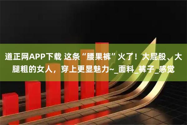 道正网APP下载 这条“腰果裤”火了！大屁股、大腿粗的女人，穿上更显魅力~_面料_裤子_感觉