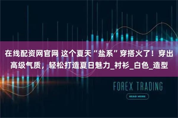 在线配资网官网 这个夏天“盐系”穿搭火了！穿出高级气质，轻松打造夏日魅力_衬衫_白色_造型