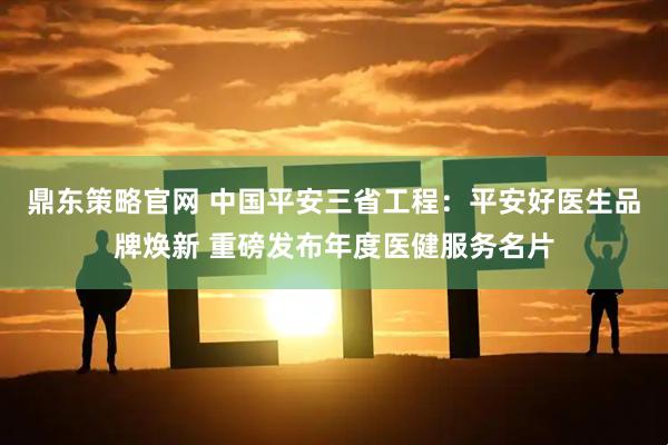 鼎东策略官网 中国平安三省工程：平安好医生品牌焕新 重磅发布年度医健服务名片