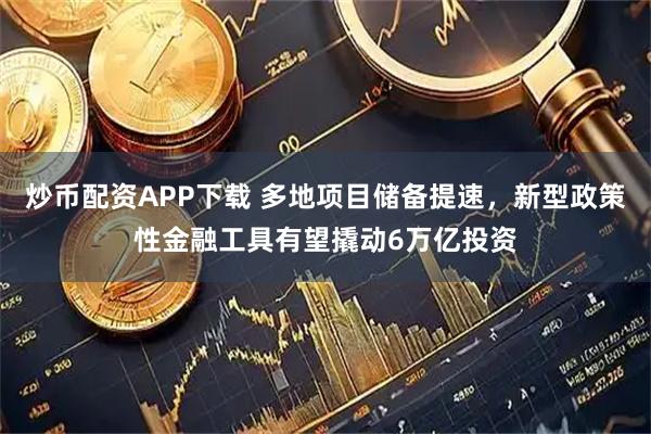 炒币配资APP下载 多地项目储备提速，新型政策性金融工具有望撬动6万亿投资