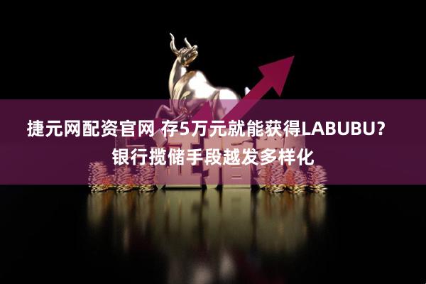 捷元网配资官网 存5万元就能获得LABUBU？ 银行揽储手段越发多样化