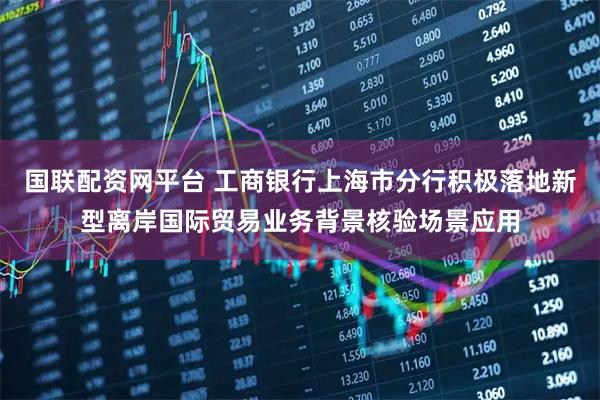 国联配资网平台 工商银行上海市分行积极落地新型离岸国际贸易业务背景核验场景应用