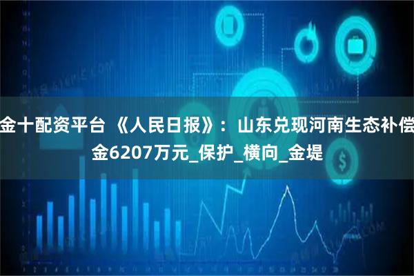 金十配资平台 《人民日报》：山东兑现河南生态补偿金6207万元_保护_横向_金堤