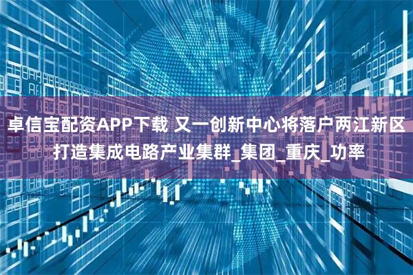 卓信宝配资APP下载 又一创新中心将落户两江新区 打造集成电路产业集群_集团_重庆_功率