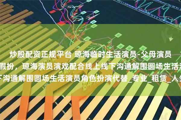 炒股配资正规平台 琼海临时生活演员-父母演员演戏亲戚扮演男女朋友假扮，琼海演员演戏配合线上线下沟通解围圆场生活演员角色扮演代替_专业_租赁_人生大事