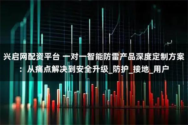 兴启网配资平台 一对一智能防雷产品深度定制方案：从痛点解决到安全升级_防护_接地_用户