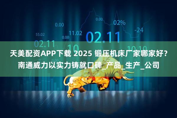 天美配资APP下载 2025 锻压机床厂家哪家好？南通威力以实力铸就口碑_产品_生产_公司