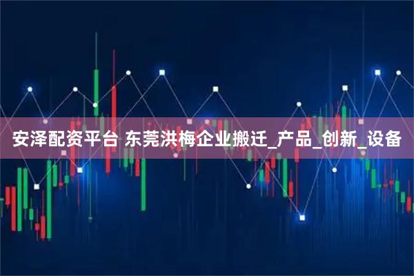 安泽配资平台 东莞洪梅企业搬迁_产品_创新_设备