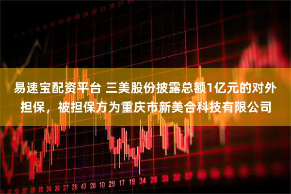 易速宝配资平台 三美股份披露总额1亿元的对外担保，被担保方为重庆市新美合科技有限公司